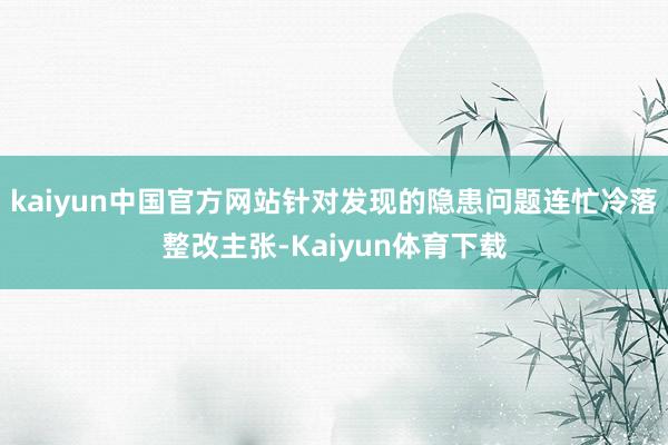 kaiyun中国官方网站针对发现的隐患问题连忙冷落整改主张-Kaiyun体育下载