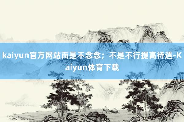 kaiyun官方网站而是不念念；不是不行提高待遇-Kaiyun体育下载