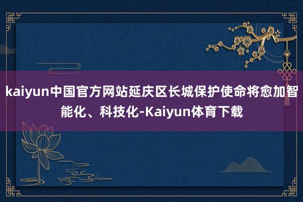 kaiyun中国官方网站延庆区长城保护使命将愈加智能化、科技化-Kaiyun体育下载