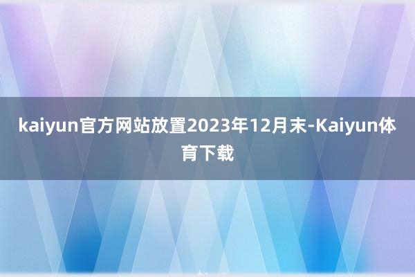 kaiyun官方网站放置2023年12月末-Kaiyun体育下载