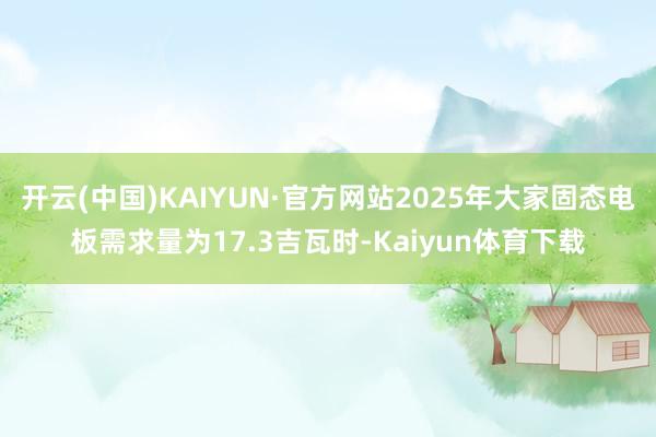 开云(中国)KAIYUN·官方网站2025年大家固态电板需求量为17.3吉瓦时-Kaiyun体育下载