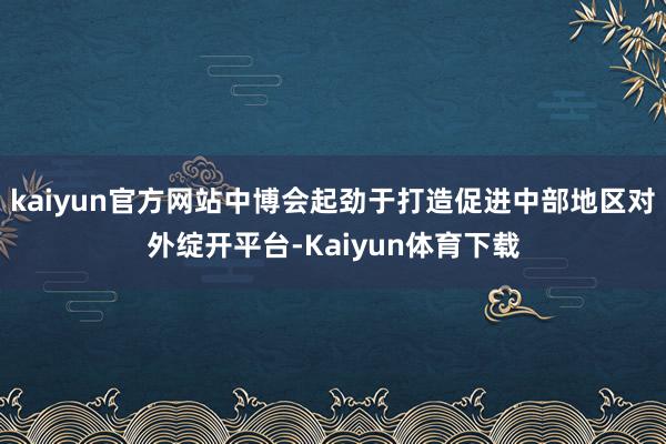 kaiyun官方网站中博会起劲于打造促进中部地区对外绽开平台-Kaiyun体育下载