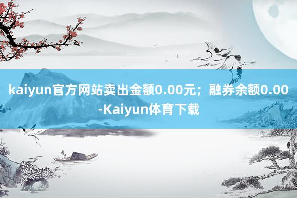 kaiyun官方网站卖出金额0.00元；融券余额0.00-Kaiyun体育下载