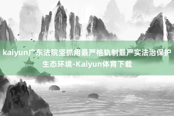 kaiyun广东法院坚抓用最严格轨制最严实法治保护生态环境-Kaiyun体育下载