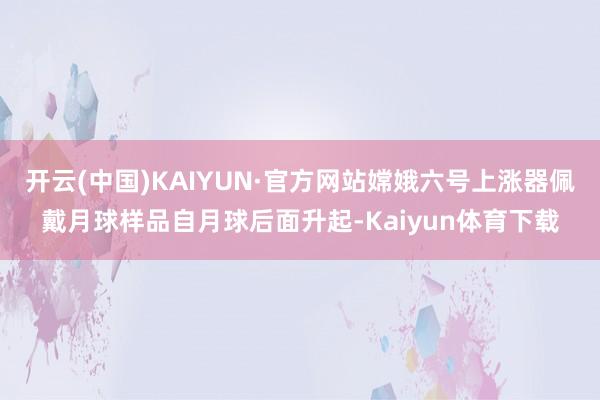 开云(中国)KAIYUN·官方网站嫦娥六号上涨器佩戴月球样品自月球后面升起-Kaiyun体育下载