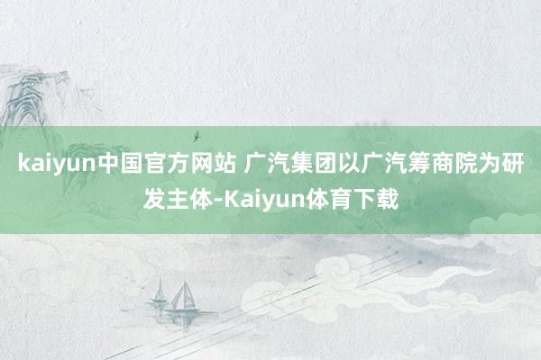 kaiyun中国官方网站 　　广汽集团以广汽筹商院为研发主体-Kaiyun体育下载