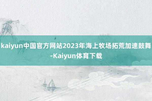 kaiyun中国官方网站2023年海上牧场拓荒加速鼓舞-Kaiyun体育下载