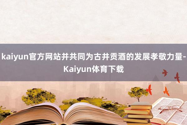 kaiyun官方网站并共同为古井贡酒的发展孝敬力量-Kaiyun体育下载