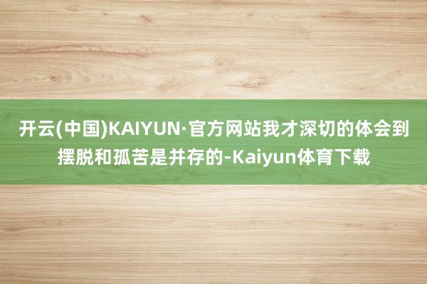 开云(中国)KAIYUN·官方网站我才深切的体会到摆脱和孤苦是并存的-Kaiyun体育下载