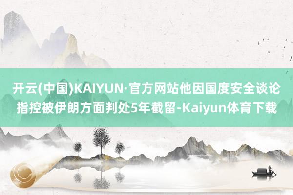 开云(中国)KAIYUN·官方网站他因国度安全谈论指控被伊朗方面判处5年截留-Kaiyun体育下载