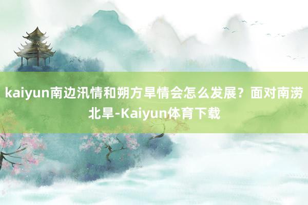 kaiyun南边汛情和朔方旱情会怎么发展？面对南涝北旱-Kaiyun体育下载