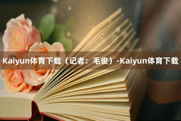 Kaiyun体育下载（记者：毛俊）-Kaiyun体育下载