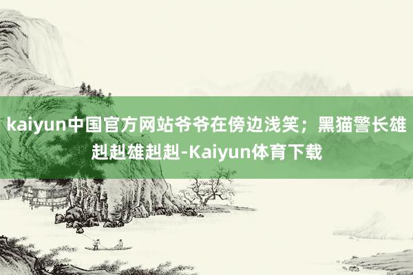 kaiyun中国官方网站爷爷在傍边浅笑；黑猫警长雄赳赳雄赳赳-Kaiyun体育下载