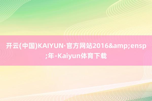 开云(中国)KAIYUN·官方网站2016&ensp;年-Kaiyun体育下载