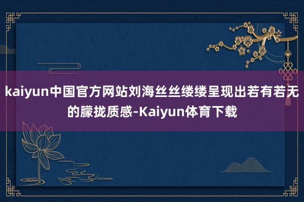 kaiyun中国官方网站刘海丝丝缕缕呈现出若有若无的朦拢质感-Kaiyun体育下载