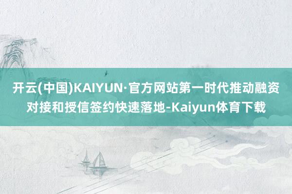 开云(中国)KAIYUN·官方网站第一时代推动融资对接和授信签约快速落地-Kaiyun体育下载