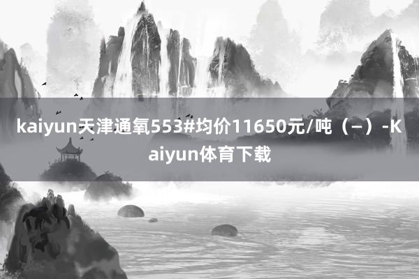 kaiyun天津通氧553#均价11650元/吨（—）-Kaiyun体育下载