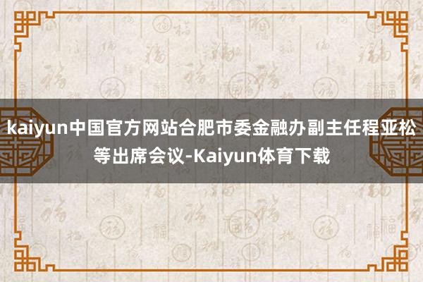 kaiyun中国官方网站合肥市委金融办副主任程亚松等出席会议-Kaiyun体育下载