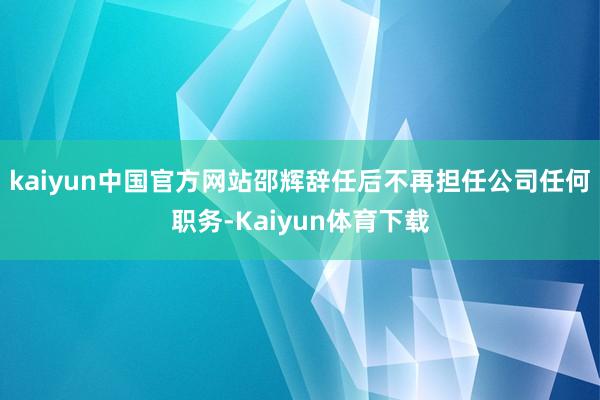 kaiyun中国官方网站邵辉辞任后不再担任公司任何职务-Kaiyun体育下载