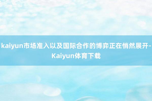 kaiyun市场准入以及国际合作的博弈正在悄然展开-Kaiyun体育下载