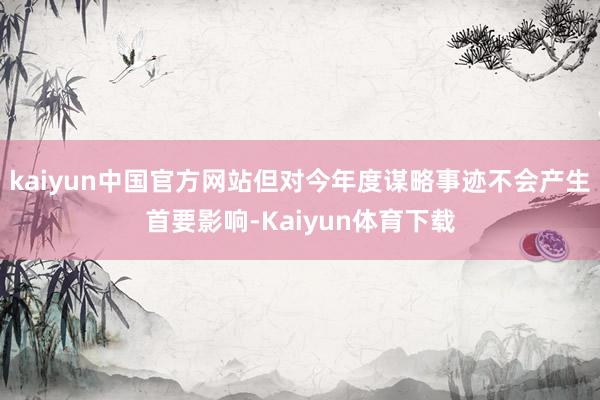 kaiyun中国官方网站但对今年度谋略事迹不会产生首要影响-Kaiyun体育下载