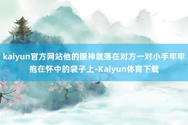 kaiyun官方网站他的眼神就落在对方一对小手牢牢抱在怀中的袋子上-Kaiyun体育下载