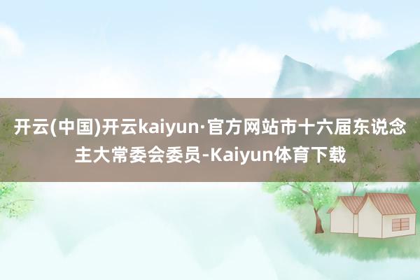 开云(中国)开云kaiyun·官方网站市十六届东说念主大常委会委员-Kaiyun体育下载