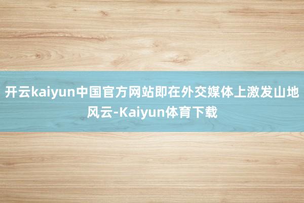 开云kaiyun中国官方网站即在外交媒体上激发山地风云-Kaiyun体育下载