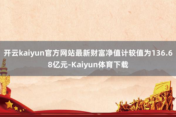 开云kaiyun官方网站最新财富净值计较值为136.68亿元-Kaiyun体育下载