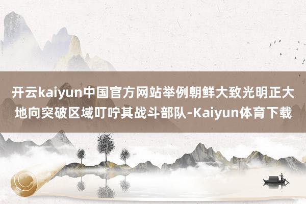 开云kaiyun中国官方网站举例朝鲜大致光明正大地向突破区域叮咛其战斗部队-Kaiyun体育下载