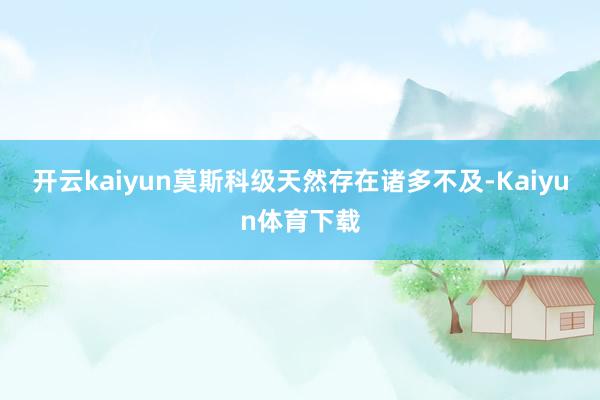 开云kaiyun莫斯科级天然存在诸多不及-Kaiyun体育下载