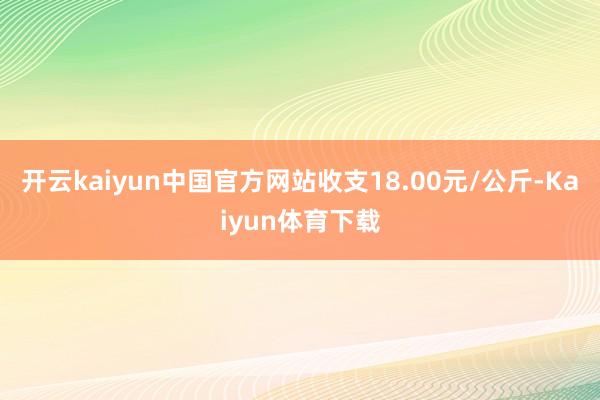 开云kaiyun中国官方网站收支18.00元/公斤-Kaiyun体育下载