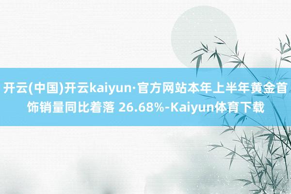 开云(中国)开云kaiyun·官方网站本年上半年黄金首饰销量同比着落 26.68%-Kaiyun体育下载