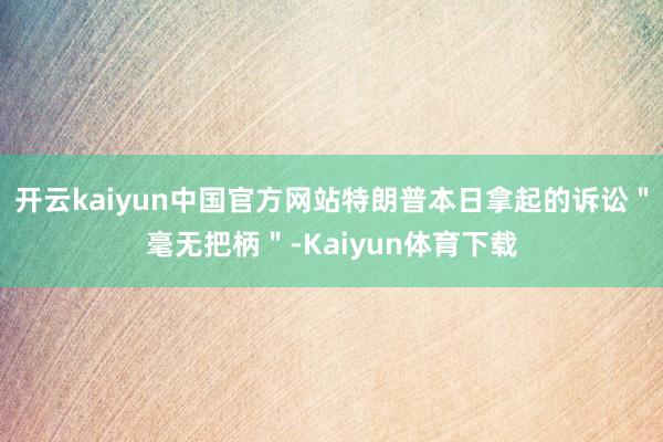 开云kaiyun中国官方网站特朗普本日拿起的诉讼＂毫无把柄＂-Kaiyun体育下载