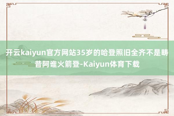 开云kaiyun官方网站35岁的哈登照旧全齐不是畴昔阿谁火箭登-Kaiyun体育下载