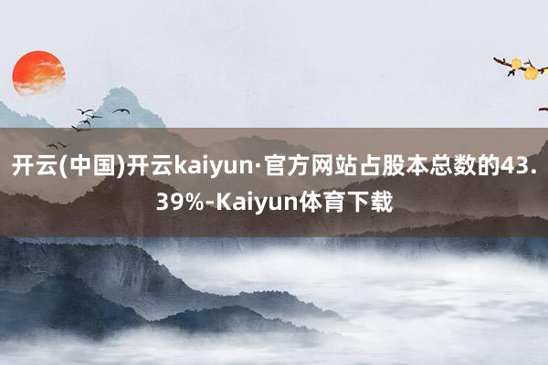 开云(中国)开云kaiyun·官方网站占股本总数的43.39%-Kaiyun体育下载