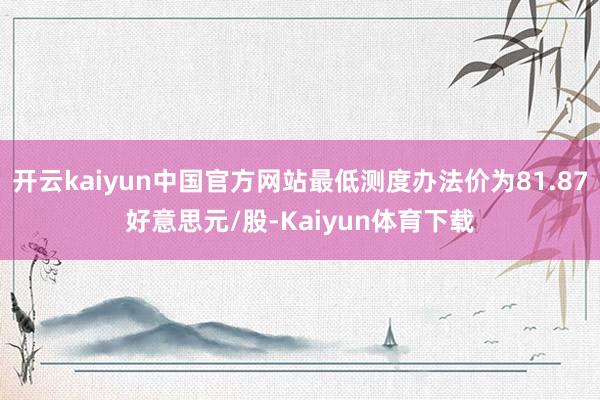 开云kaiyun中国官方网站最低测度办法价为81.87好意思元/股-Kaiyun体育下载