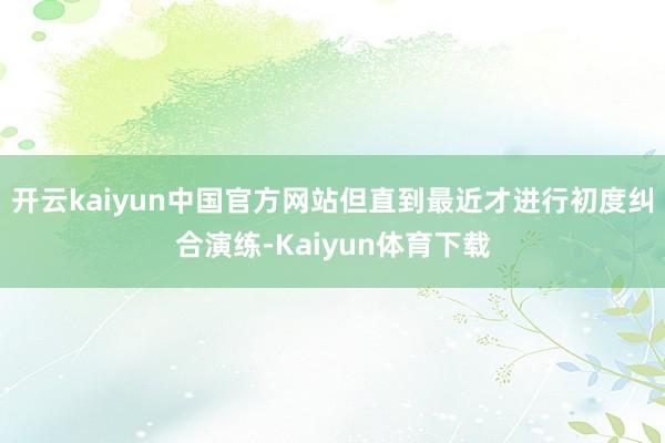 开云kaiyun中国官方网站但直到最近才进行初度纠合演练-Kaiyun体育下载