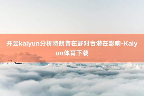 开云kaiyun分析特朗普在野对台潜在影响-Kaiyun体育下载