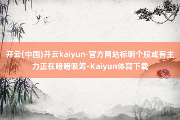 开云(中国)开云kaiyun·官方网站标明个股或有主力正在暗暗吸筹-Kaiyun体育下载