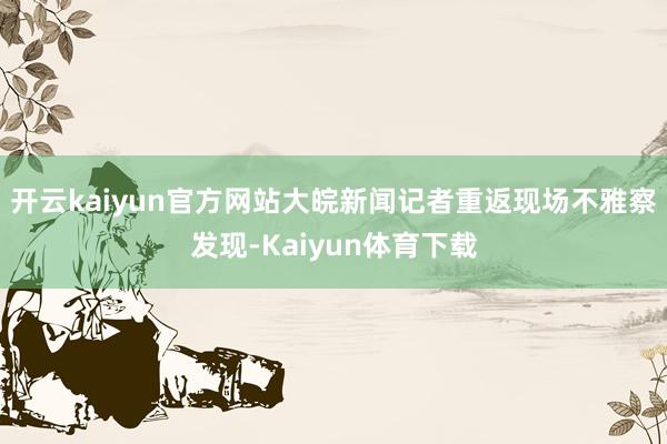 开云kaiyun官方网站大皖新闻记者重返现场不雅察发现-Kaiyun体育下载