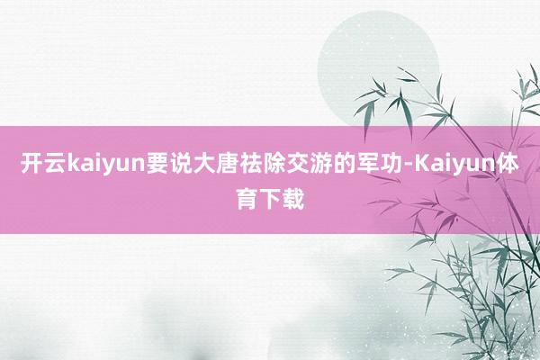 开云kaiyun要说大唐祛除交游的军功-Kaiyun体育下载