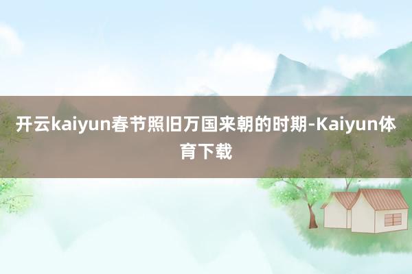 开云kaiyun春节照旧万国来朝的时期-Kaiyun体育下载