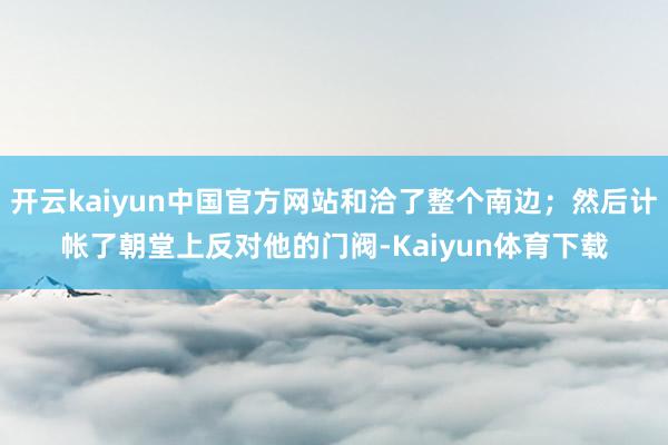 开云kaiyun中国官方网站和洽了整个南边；然后计帐了朝堂上反对他的门阀-Kaiyun体育下载