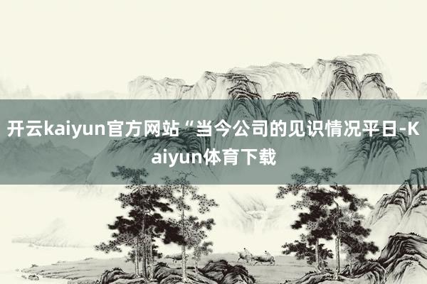 开云kaiyun官方网站“当今公司的见识情况平日-Kaiyun体育下载