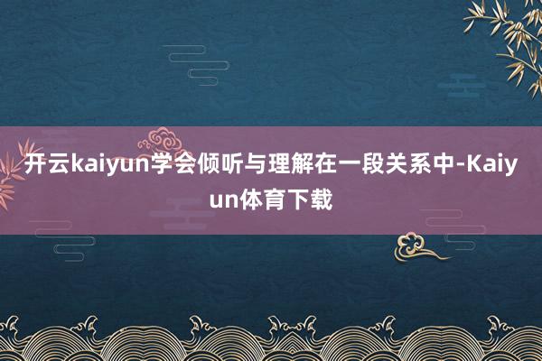 开云kaiyun学会倾听与理解在一段关系中-Kaiyun体育下载