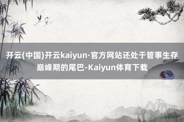 开云(中国)开云kaiyun·官方网站还处于管事生存巅峰期的尾巴-Kaiyun体育下载