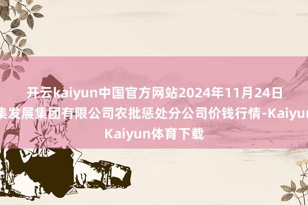 开云kaiyun中国官方网站2024年11月24日义乌市市集发展集团有限公司农批惩处分公司价钱行情-Kaiyun体育下载