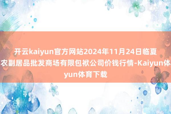 开云kaiyun官方网站2024年11月24日临夏市富临农副居品批发商场有限包袱公司价钱行情-Kaiyun体育下载