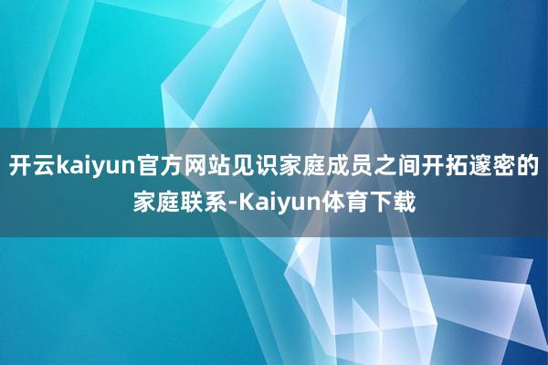 开云kaiyun官方网站见识家庭成员之间开拓邃密的家庭联系-Kaiyun体育下载